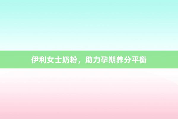 伊利女士奶粉，助力孕期养分平衡