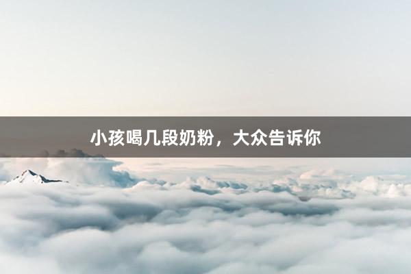 小孩喝几段奶粉，大众告诉你